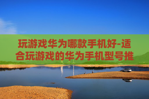 玩游戏华为哪款手机好-适合玩游戏的华为手机型号推荐