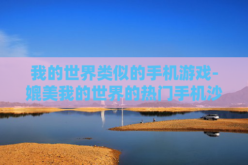 我的世界类似的手机游戏-媲美我的世界的热门手机沙盒游戏推荐