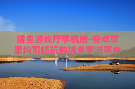 捕鱼游戏厅手机版-安卓苹果均可畅玩的捕鱼手游平台