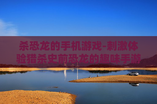 杀恐龙的手机游戏-刺激体验猎杀史前恐龙的趣味手游