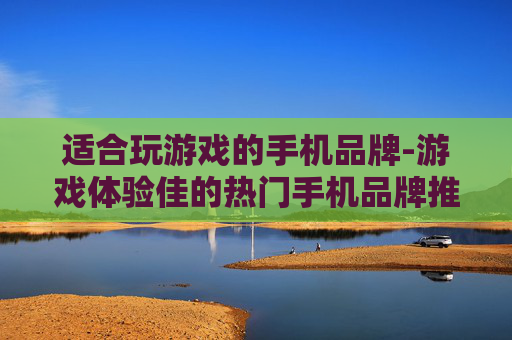 适合玩游戏的手机品牌-游戏体验佳的热门手机品牌推荐