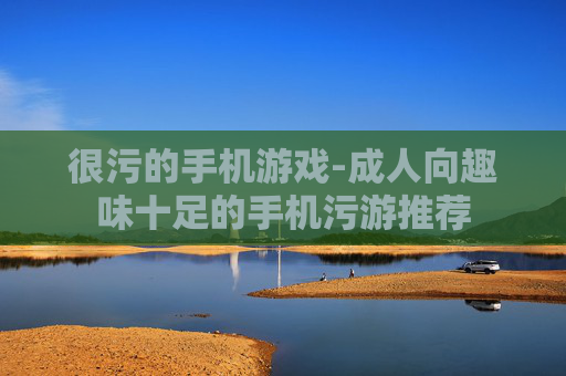 很污的手机游戏-成人向趣味十足的手机污游推荐