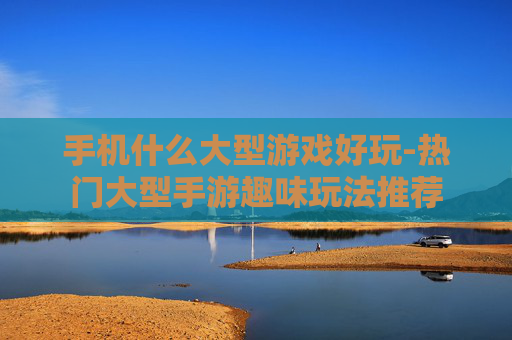 手机什么大型游戏好玩-热门大型手游趣味玩法推荐