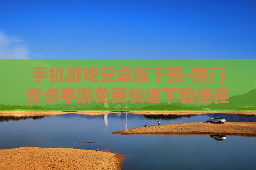 手机游戏安卓版下载-热门安卓手游免费快速下载途径