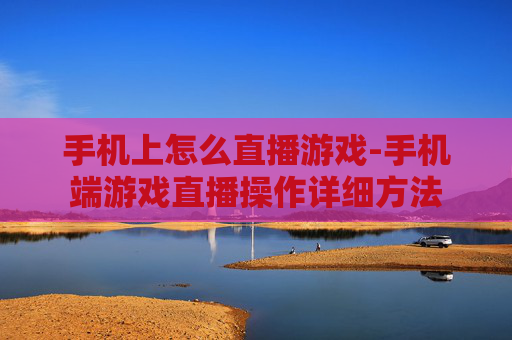 手机上怎么直播游戏-手机端游戏直播操作详细方法
