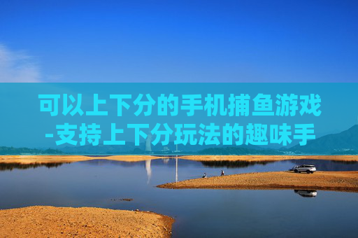 可以上下分的手机捕鱼游戏-支持上下分玩法的趣味手机捕鱼游戏