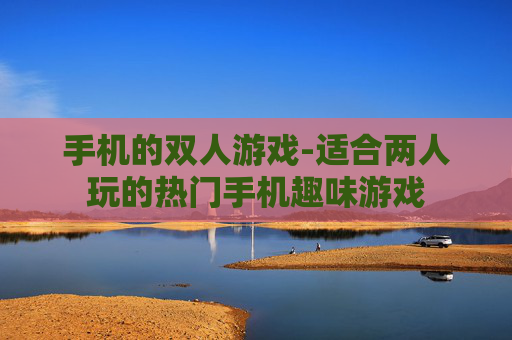 手机的双人游戏-适合两人玩的热门手机趣味游戏
