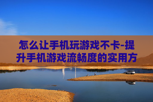 怎么让手机玩游戏不卡-提升手机游戏流畅度的实用方法