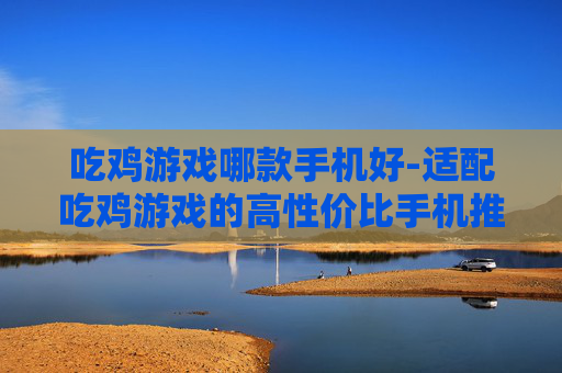吃鸡游戏哪款手机好-适配吃鸡游戏的高性价比手机推荐