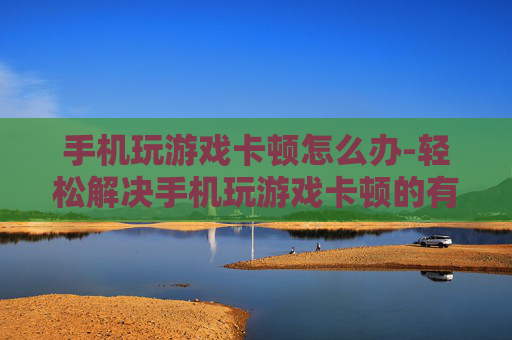 手机玩游戏卡顿怎么办-轻松解决手机玩游戏卡顿的有效办法