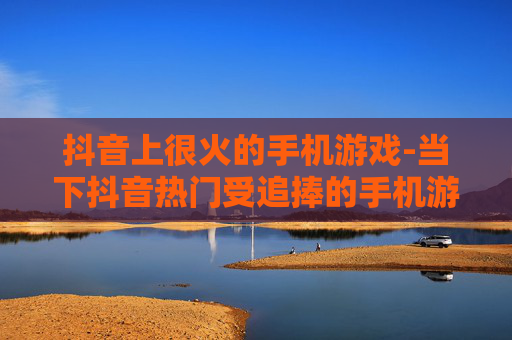 抖音上很火的手机游戏-当下抖音热门受追捧的手机游戏