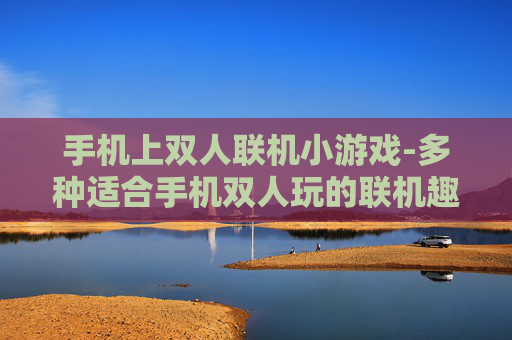 手机上双人联机小游戏-多种适合手机双人玩的联机趣味小游戏