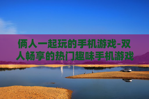 俩人一起玩的手机游戏-双人畅享的热门趣味手机游戏选择