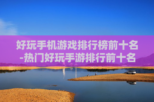 好玩手机游戏排行榜前十名-热门好玩手游排行前十名单揭秘