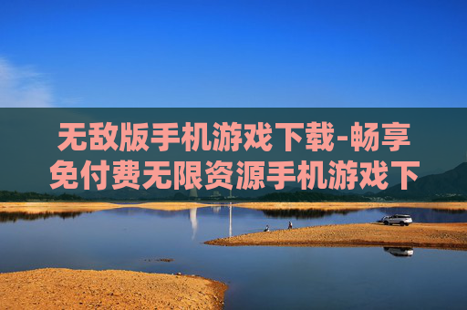 无敌版手机游戏下载-畅享免付费无限资源手机游戏下载