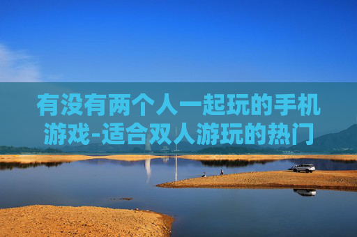 有没有两个人一起玩的手机游戏-适合双人游玩的热门手机游戏推荐