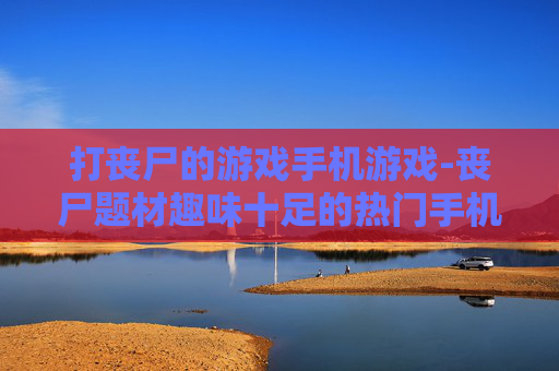 打丧尸的游戏手机游戏-丧尸题材趣味十足的热门手机游戏推荐
