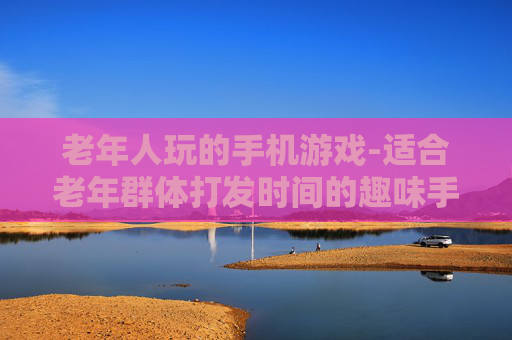 老年人玩的手机游戏-适合老年群体打发时间的趣味手游
