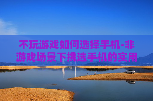 不玩游戏如何选择手机-非游戏场景下挑选手机的实用指南