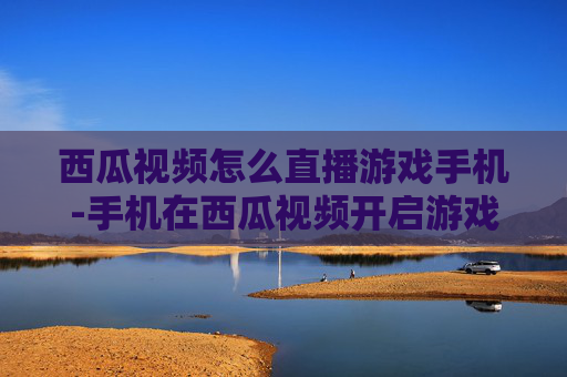 西瓜视频怎么直播游戏手机-手机在西瓜视频开启游戏直播的方法