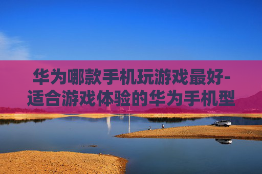 华为哪款手机玩游戏最好-适合游戏体验的华为手机型号推荐