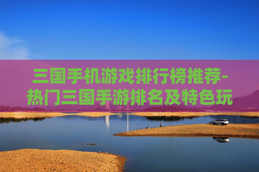 三国手机游戏排行榜推荐-热门三国手游排名及特色玩法大揭秘