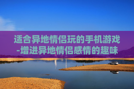 适合异地情侣玩的手机游戏-增进异地情侣感情的趣味手机游戏推荐