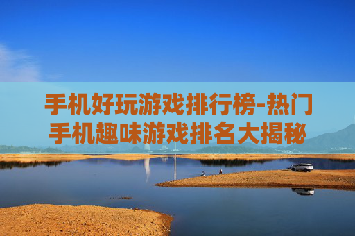 手机好玩游戏排行榜-热门手机趣味游戏排名大揭秘