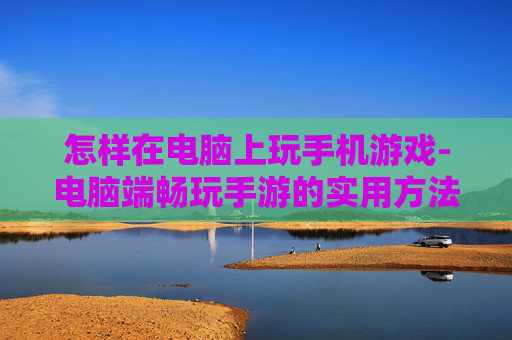 怎样在电脑上玩手机游戏-电脑端畅玩手游的实用方法技巧