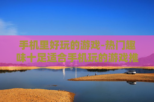 手机里好玩的游戏-热门趣味十足适合手机玩的游戏推荐