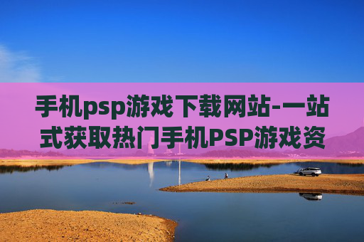 手机psp游戏下载网站-一站式获取热门手机PSP游戏资源平台