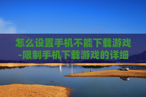 怎么设置手机不能下载游戏-限制手机下载游戏的详细设置方法