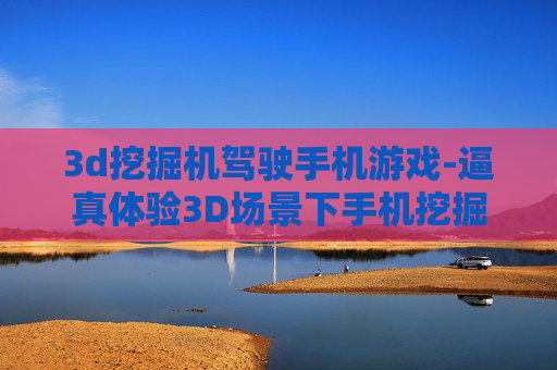 3d挖掘机驾驶手机游戏-逼真体验3D场景下手机挖掘机驾驶乐趣