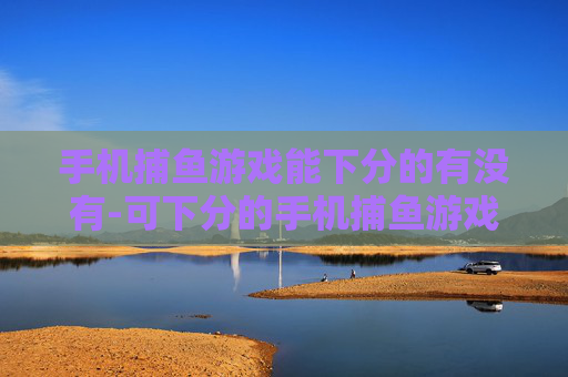 手机捕鱼游戏能下分的有没有-可下分的手机捕鱼游戏哪里能找到