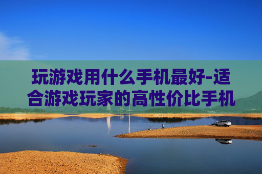 玩游戏用什么手机最好-适合游戏玩家的高性价比手机推荐