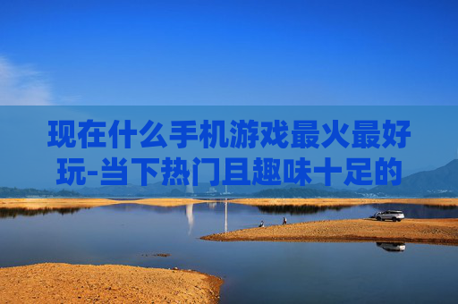 现在什么手机游戏最火最好玩-当下热门且趣味十足的手机游戏推荐