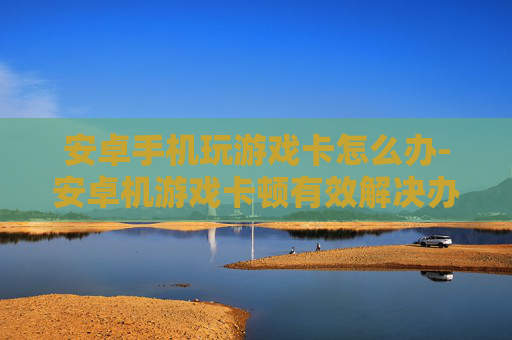 安卓手机玩游戏卡怎么办-安卓机游戏卡顿有效解决办法大揭秘