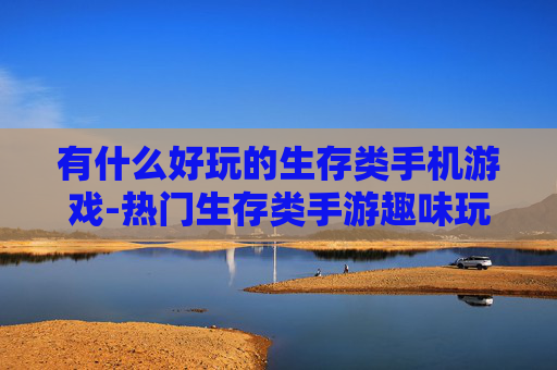 有什么好玩的生存类手机游戏-热门生存类手游趣味玩法大揭秘