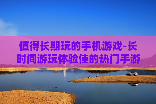 值得长期玩的手机游戏-长时间游玩体验佳的热门手游推荐