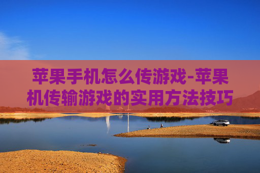 苹果手机怎么传游戏-苹果机传输游戏的实用方法技巧