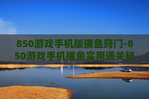 850游戏手机版捕鱼窍门-850游戏手机捕鱼实用通关秘籍