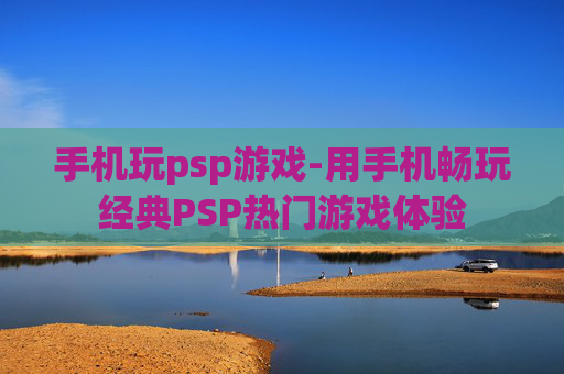 手机玩psp游戏-用手机畅玩经典PSP热门游戏体验