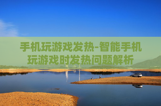 手机玩游戏发热-智能手机玩游戏时发热问题解析