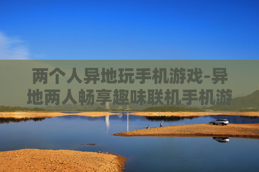 两个人异地玩手机游戏-异地两人畅享趣味联机手机游戏体验