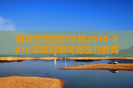 游戏性能好的手机2018-2018年畅玩游戏无压力的高配置手机