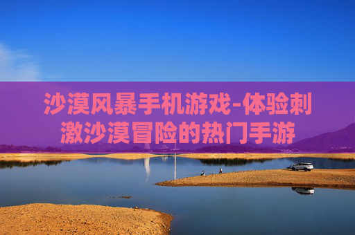 沙漠风暴手机游戏-体验刺激沙漠冒险的热门手游