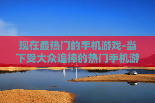 现在最热门的手机游戏-当下受大众追捧的热门手机游戏类型
