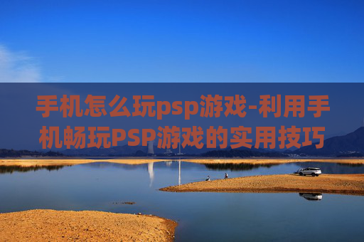 手机怎么玩psp游戏-利用手机畅玩PSP游戏的实用技巧