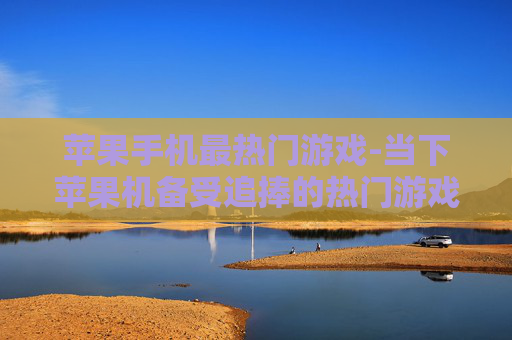 苹果手机最热门游戏-当下苹果机备受追捧的热门游戏盘点