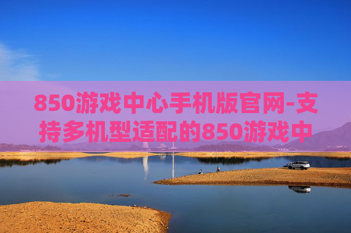 850游戏中心手机版官网-支持多机型适配的850游戏中心移动端入口